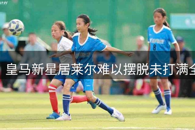 皇马新星居莱尔难以摆脱"未打满全场"的困境